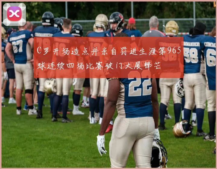 C罗开场造点并亲自罚进生涯第965球连续四场比赛破门大展锋芒