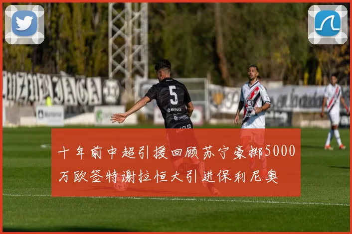 十年前中超引援回顾苏宁豪掷5000万欧签特谢拉恒大引进保利尼奥