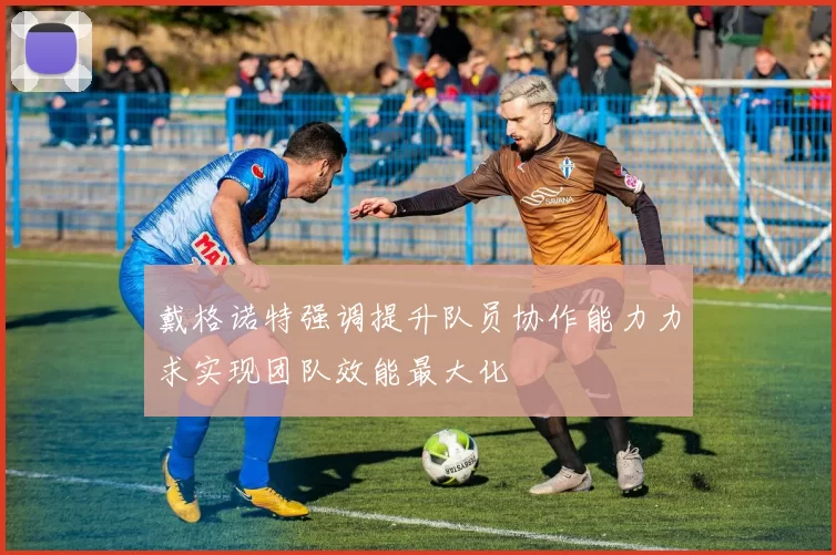 戴格诺特强调提升队员协作能力力求实现团队效能最大化