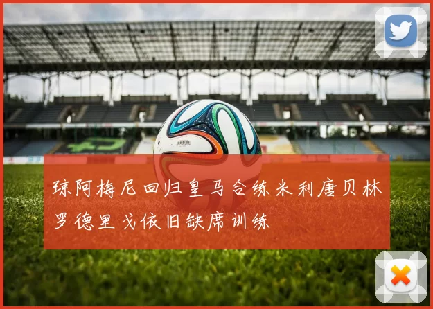 琼阿梅尼回归皇马合练米利唐贝林罗德里戈依旧缺席训练