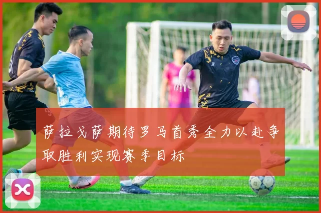 萨拉戈萨期待罗马首秀全力以赴争取胜利实现赛季目标