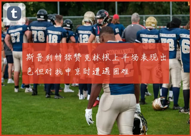 斯普利特称赞克林根上半场表现出色但对抗申京时遭遇困难