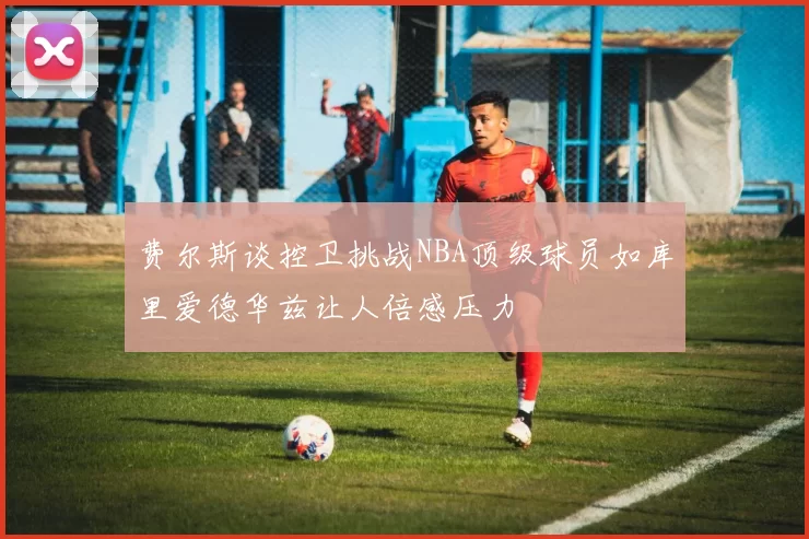 费尔斯谈控卫挑战NBA顶级球员如库里爱德华兹让人倍感压力