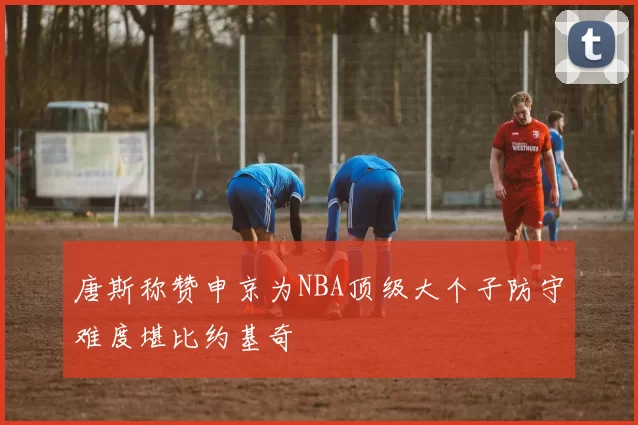 唐斯称赞申京为NBA顶级大个子防守难度堪比约基奇