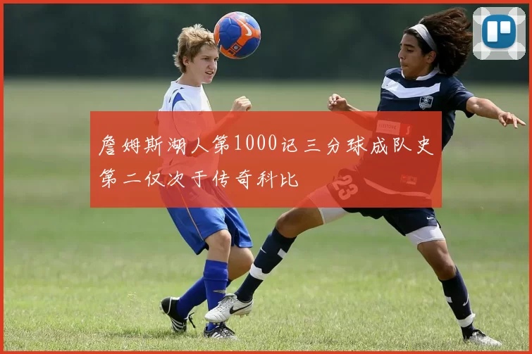 詹姆斯湖人第1000记三分球成队史第二仅次于传奇科比