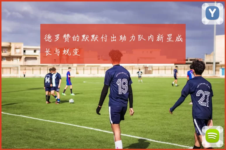 德罗赞的默默付出助力队内新星成长与蜕变