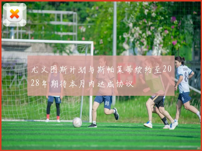 尤文图斯计划与斯帕莱蒂续约至2028年期待本月内达成协议