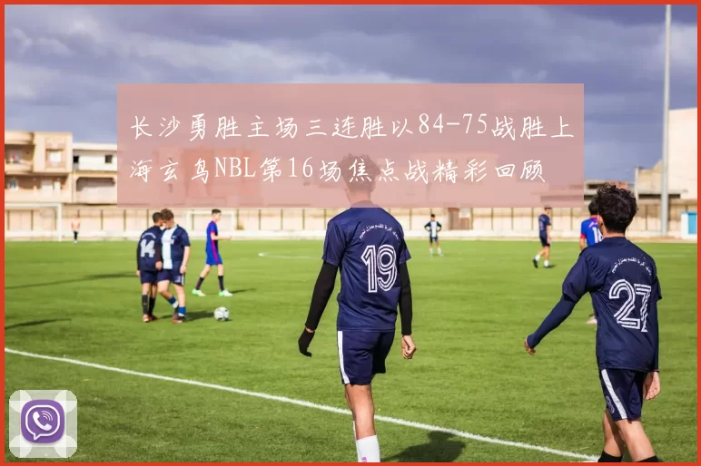 长沙勇胜主场三连胜以84-75战胜上海玄鸟NBL第16场焦点战精彩回顾