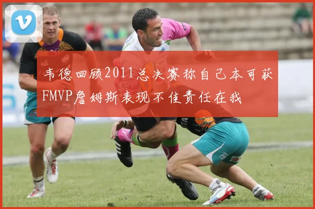 韦德回顾2011总决赛称自己本可获FMVP詹姆斯表现不佳责任在我