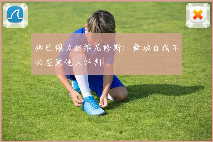 姆巴佩力挺维尼修斯：舞动自我不必在意他人评判