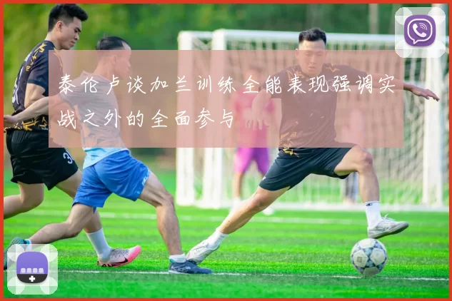 泰伦卢谈加兰训练全能表现强调实战之外的全面参与