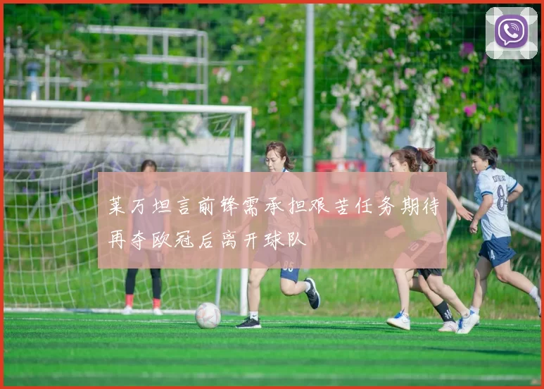 莱万坦言前锋需承担艰苦任务期待再夺欧冠后离开球队