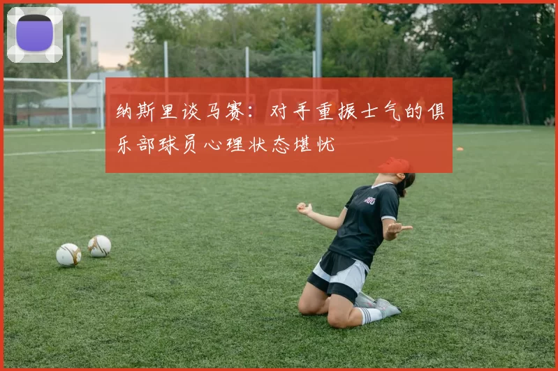 纳斯里谈马赛：对手重振士气的俱乐部球员心理状态堪忧