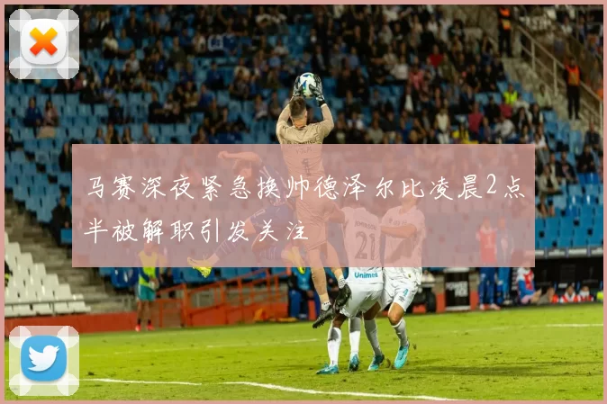 马赛深夜紧急换帅德泽尔比凌晨2点半被解职引发关注