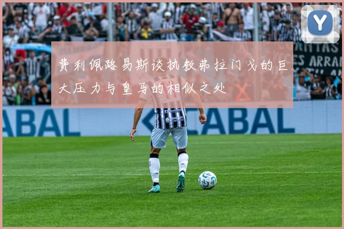 费利佩路易斯谈执教弗拉门戈的巨大压力与皇马的相似之处