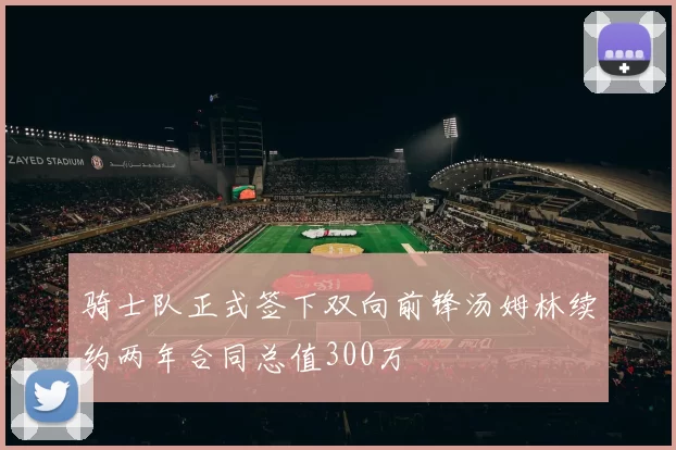 骑士队正式签下双向前锋汤姆林续约两年合同总值300万